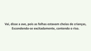 Vai, disse a ave, pois as folhas estavam cheias de crianças,
Escondendo-se excitadamente, contendo o riso.
 