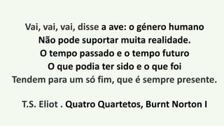 Vai, vai, vai, disse a ave: o género humano
Não pode suportar muita realidade.
O tempo passado e o tempo futuro
O que podia ter sido e o que foi
Tendem para um só fim, que é sempre presente.
T.S. Eliot . Quatro Quartetos, Burnt Norton I
 
