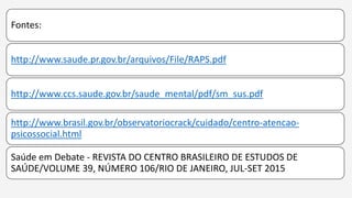 Fontes:
http://www.saude.pr.gov.br/arquivos/File/RAPS.pdf
http://www.ccs.saude.gov.br/saude_mental/pdf/sm_sus.pdf
http://www.brasil.gov.br/observatoriocrack/cuidado/centro-atencao-
psicossocial.html
Saúde em Debate - REVISTA DO CENTRO BRASILEIRO DE ESTUDOS DE
SAÚDE/VOLUME 39, NÚMERO 106/RIO DE JANEIRO, JUL-SET 2015
 
