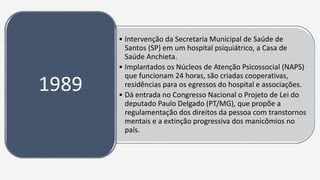 • Intervenção da Secretaria Municipal de Saúde de
Santos (SP) em um hospital psiquiátrico, a Casa de
Saúde Anchieta.
• Implantados os Núcleos de Atenção Psicossocial (NAPS)
que funcionam 24 horas, são criadas cooperativas,
residências para os egressos do hospital e associações.
• Dá entrada no Congresso Nacional o Projeto de Lei do
deputado Paulo Delgado (PT/MG), que propõe a
regulamentação dos direitos da pessoa com transtornos
mentais e a extinção progressiva dos manicômios no
país.
1989
 