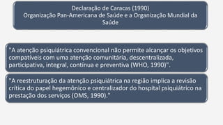 Declaração de Caracas (1990)
Organização Pan-Americana de Saúde e a Organização Mundial da
Saúde
"A atenção psiquiátrica convencional não permite alcançar os objetivos
compatíveis com uma atenção comunitária, descentralizada,
participativa, integral, contínua e preventiva (WHO, 1990)".
"A reestruturação da atenção psiquiátrica na região implica a revisão
crítica do papel hegemônico e centralizador do hospital psiquiátrico na
prestação dos serviços (OMS, 1990)."
 