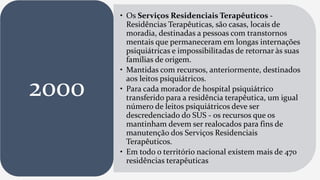 • Os Serviços Residenciais Terapêuticos -
Residências Terapêuticas, são casas, locais de
moradia, destinadas a pessoas com transtornos
mentais que permaneceram em longas internações
psiquiátricas e impossibilitadas de retornar às suas
famílias de origem.
• Mantidas com recursos, anteriormente, destinados
aos leitos psiquiátricos.
• Para cada morador de hospital psiquiátrico
transferido para a residência terapêutica, um igual
número de leitos psiquiátricos deve ser
descredenciado do SUS - os recursos que os
mantinham devem ser realocados para fins de
manutenção dos Serviços Residenciais
Terapêuticos.
• Em todo o território nacional existem mais de 470
residências terapêuticas
2000
 