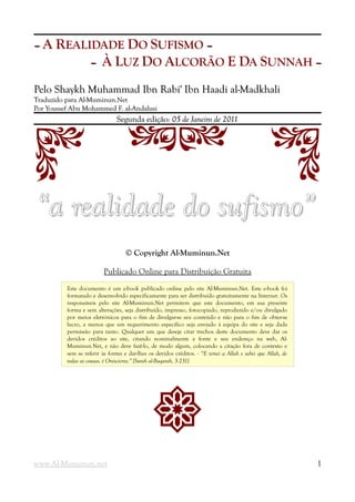 –– A REALIDADE DO SUFISMO ––
–– À LUZ DO ALCORÃO E DA SUNNAH ––
Pelo Shaykh Muhammad Ibn Rabi' Ibn Haadi al-MadkhaliPelo Shaykh Muhammad Ibn Rabi' Ibn Haadi al-Madkhali
Traduzido para Al-Muminun.NetTraduzido para Al-Muminun.Net
Por Youssef Abu Mohammed F. al-AndalusiPor Youssef Abu Mohammed F. al-Andalusi
Segunda edição:Segunda edição: 0505 de Janeiro de 2011de Janeiro de 2011
S DF G
“a realidade do sufismo”“a realidade do sufismo”
© Copyright Al-Muminun.Net
Publicado Online para Distribuição Gratuita
Este documento é um e-book publicado online pelo site Al-Muminun.Net. Este e-book foi
formatado e desenvolvido especificamente para ser distribuído gratuitamente na Internet. Os
responsáveis pelo site Al-Muminun.Net permitem que este documento, em sua presente
forma e sem alterações, seja distribuído, impresso, fotocopiado, reproduzido e/ou divulgado
por meios eletrónicos para o fim de divulgar-se seu conteúdo e não para o fim de obter-se
lucro, a menos que um requerimento específico seja enviado à equipa do site e seja dada
permissão para tanto. Qualquer um que deseje citar trechos deste documento deve dar os
devidos créditos ao site, citando nominalmente a fonte e seu endereço na web, Al-
Muminun.Net, e não deve fazê-lo, de modo algum, colocando a citação fora de contexto e
sem se referir às fontes e dar-lhes os devidos créditos. - “E temei a Allah e sabei que Allah, de
todas as cousas, é Onisciente.” [Surah al-Baqarah, 3:231]
!
www.Al-Muminun.net 1
 