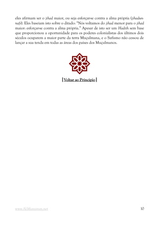 eles afirmam ser o jihad maior, ou seja esforçar-se contra a alma própria (jihadun-
nafs). Eles baseiam isto sobre o ditado: “Nós voltamos do jihad menor para o jihad
maior: esforçar-se contra a alma própria.” Apesar de isto ser um Hadith sem base
que proporcionou a oportunidade para os poderes colonialistas dos últimos dois
séculos ocuparem a maior parte da terra Muçulmana, e o Sufismo não cessou de
lançar a sua tenda em todas as áreas dos países dos Muçulmanos.
!
|
|Voltar ao Princípio
Voltar ao Princípio|
|
www.Al-Muminun.net 10
 