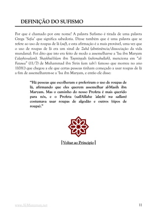 DEFINIÇÃO DO SUFISMO
DEFINIÇÃO DO SUFISMO
Por que é chamado por este nome? A palavra Sufismo é tirada de uma palavra
Grega ‘Sofia’ que significa sabedoria. Diz-se também que é uma palavra que se
refere ao uso de roupas de lã (suf), e esta afirmação é a mais provável, uma vez que
o uso de roupas de lã era um sinal de Zuhd (abstinência/dissociação da vida
mundana). Foi dito que isto era feito de modo a assemelhar-se a ‘Isa ibn Maryam
(‘alayhis-salam). Shaykhul-Islam ibn Taymiyyah (rahimahullah), menciona em “al-
Fatawa” (11/7) de Muhammad ibn Sirin (um tabi’i famoso que morreu no ano
110H.) que chegou a ele que certas pessoas tinham começado a usar roupas de lã
a fim de assemelharem-se a ‘Isa ibn Maryam, e então ele disse:
“Há pessoas que escolheram e preferiram o uso de roupas de
“Há pessoas que escolheram e preferiram o uso de roupas de
lã, afirmando que eles querem assemelhar al-Masih ibn
lã, afirmando que eles querem assemelhar al-Masih ibn
Maryam. Mas o caminho do nosso Profeta é mais querido
Maryam. Mas o caminho do nosso Profeta é mais querido
para nós, e o Profeta (
para nós, e o Profeta (sallAllahu 'alayhi wa sallam
sallAllahu 'alayhi wa sallam)
)
costumava usar roupas de algodão e outros (tipos de
costumava usar roupas de algodão e outros (tipos de
roupa).”
roupa).”
!
|
|Voltar ao Princípio
Voltar ao Princípio|
|
www.Al-Muminun.net 11
 