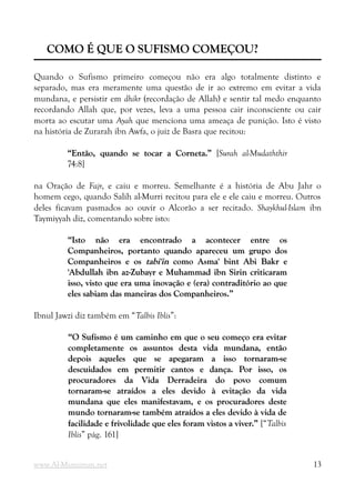 COMO É QUE O SUFISMO COMEÇOU?
COMO É QUE O SUFISMO COMEÇOU?
Quando o Sufismo primeiro começou não era algo totalmente distinto e
separado, mas era meramente uma questão de ir ao extremo em evitar a vida
mundana, e persistir em dhikr (recordação de Allah) e sentir tal medo enquanto
recordando Allah que, por vezes, leva a uma pessoa cair inconsciente ou cair
morta ao escutar uma Ayah que menciona uma ameaça de punição. Isto é visto
na história de Zurarah ibn Awfa, o juiz de Basra que recitou:
“Então, quando se tocar a Corneta.”
“Então, quando se tocar a Corneta.” [Surah al-Mudaththir
74:8]
na Oração de Fajr, e caiu e morreu. Semelhante é a história de Abu Jahr o
homem cego, quando Salih al-Murri recitou para ele e ele caiu e morreu. Outros
deles ficavam pasmados ao ouvir o Alcorão a ser recitado. Shaykhul-Islam ibn
Taymiyyah diz, comentando sobre isto:
“Isto não era encontrado a acontecer entre os
“Isto não era encontrado a acontecer entre os
Companheiros, portanto quando apareceu um grupo dos
Companheiros, portanto quando apareceu um grupo dos
Companheiros e os
Companheiros e os tabi'in
tabi'in como Asma' bint Abi Bakr e
como Asma' bint Abi Bakr e
'Abdullah ibn az-Zubayr e Muhammad ibn Sirin criticaram
'Abdullah ibn az-Zubayr e Muhammad ibn Sirin criticaram
isso, visto que era uma inovação e (era) contraditório ao que
isso, visto que era uma inovação e (era) contraditório ao que
eles sabiam das maneiras dos Companheiros.”
eles sabiam das maneiras dos Companheiros.”
Ibnul Jawzi diz também em “Talbis Iblis”:
“O Sufismo é um caminho em que o seu começo era evitar
“O Sufismo é um caminho em que o seu começo era evitar
completamente os assuntos desta vida mundana, então
completamente os assuntos desta vida mundana, então
depois aqueles que se apegaram a isso tornaram-se
depois aqueles que se apegaram a isso tornaram-se
descuidados em permitir cantos e dança. Por isso, os
descuidados em permitir cantos e dança. Por isso, os
procuradores da Vida Derradeira do povo comum
procuradores da Vida Derradeira do povo comum
tornaram-se atraídos a eles devido à evitação da vida
tornaram-se atraídos a eles devido à evitação da vida
mundana que eles manifestavam, e os procuradores deste
mundana que eles manifestavam, e os procuradores deste
mundo tornaram-se também atraídos a eles devido à vida de
mundo tornaram-se também atraídos a eles devido à vida de
facilidade e frivolidade que eles foram vistos a viver.”
facilidade e frivolidade que eles foram vistos a viver.” [“Talbis
Iblis” pág. 161]
www.Al-Muminun.net 13
 