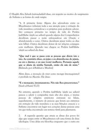 O Shaykh Abu Zahrah (rahimahullah) disse, em respeito ao motivo do surgimento
do Sufismo e as fontes de onde surgiu:
“1. A primeira fonte: Alguns dos adoradores entre os
Muçulmanos voltaram toda a sua atenção para a evitação da
vida mundana cortando-se a si próprios para poderem adorar.
Isto começou primeiro no tempo de vida do Profeta
(sallAllahu 'alayhi wa sallam) quando alguns dos Companheiros
decidiram passar a noite esforçando-se em Oração e
abandonando o sono. Outros decidiram jejuar todos os dias
sem falhar. Outros decidiram deixar de ter relações conjugais
com mulheres. Quando isso chegou ao Profeta (sallAllahu
'alayhi wa sallam) ele disse:
“Que mal é que se passa com as pessoas que dizem isto e
“Que mal é que se passa com as pessoas que dizem isto e
isto. Ao contrário disso, eu jejuo e eu abstenho-me do jejum,
isto. Ao contrário disso, eu jejuo e eu abstenho-me do jejum,
eu oro e durmo, e eu caso (com) mulheres. Portanto aquele
eu oro e durmo, e eu caso (com) mulheres. Portanto aquele
que se afasta da minha
que se afasta da minha Sunnah
Sunnah,
, então ele não de mim.”
então ele não de mim.”
[Relatado por al-Bukhari e Muslim]
Além disso, a inovação de viver como monges (monaquismo)
é proibida no Alcorão. Ele disse:
“E o monacato, inventaram-no. Nós não lhos prescrevemos.”
“E o monacato, inventaram-no. Nós não lhos prescrevemos.”
[Surah al-Hadid 57:27]
No entanto, quando o Profeta (sallAllahu 'alayhi wa sallam)
passou a aderir à companhia mais alta dos anjos, e muitas
pessoas de religiões anteriores entraram no Islam,
seguidamente, o número de pessoas que foram aos extremos
em evitação da vida mundana e as suas bênçãos cresceu e o
Sufismo encontrou um lugar nos corações destas pessoas uma
vez que tinha encontrado um terreno fértil para plantarem.
2. A segunda questão que atraiu as almas dos povos foi
algo que surgiu entre os Muçulmanos sob uma forma de duas
ideologias. Uma delas era filosófica enquanto que a outra era
www.Al-Muminun.net 14
 
