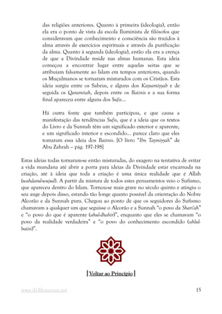 das religiões anteriores. Quanto à primeira (ideologia), então
ela era o ponto de vista da escola Iluminista de filósofos que
consideravam que conhecimento e consciência são trazidos à
alma através de exercícios espirituais e através da purificação
da alma. Quanto à segunda (ideologia), então ela era a crença
de que a Divindade reside nas almas humanas. Esta ideia
começou a encontrar lugar entre aquelas seitas que se
atribuíam falsamente ao Islam em tempos anteriores, quando
os Muçulmanos se tornaram misturados com os Cristãos. Esta
ideia surgiu entre os Sabeus, e alguns dos Kaysamiyyab e de
seguida os Qaramitah, depois entre os Batinis e a sua forma
final apareceu entre alguns dos Sufis...
Há outra fonte que também participou, e que causa a
manifestação das tendências Sufis, que é a ideia que os textos
do Livro e da Sunnah têm um significado exterior e aparente,
e um significado interior e escondido... parece claro que eles
tomaram essa ideia dos Batinis. [O livro “Ibn Taymiyyah” de
Abu Zahrah – pág. 197-198]
Estas ideias todas tornaram-se então misturadas, do exagero na tentativa de evitar
a vida mundana até abrir a porta para ideias da Divindade estar encarnada na
criação, até à ideia que toda a criação é uma única realidade que é Allah
(wahdatul-wujud). A partir da mistura de todos estes pensamentos veio o Sufismo,
que apareceu dentro do Islam. Tornou-se mais grave no século quinto e atingiu o
seu auge depois disso, estando tão longe quanto possível da orientação do Nobre
Alcorão e da Sunnah pura. Chegou ao ponto de que os seguidores do Sufismo
chamavam a qualquer um que seguisse o Alcorão e a Sunnah “o povo da Shari'ah”
e “o povo do que é aparente (ahul-dhahir)”, enquanto que eles se chamavam “o
povo da realidade verdadeira” e “o povo do conhecimento escondido (ahlul-
batin)”.
!
|
|Voltar ao Princípio
Voltar ao Princípio|
|
www.Al-Muminun.net 15
 
