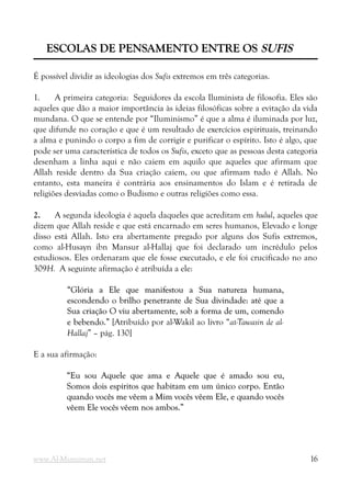 ESCOLAS DE PENSAMENTO ENTRE OS
ESCOLAS DE PENSAMENTO ENTRE OS SUFIS
SUFIS
É possível dividir as ideologias dos Sufis extremos em três categorias.
1. A primeira categoria: Seguidores da escola Iluminista de filosofia. Eles são
aqueles que dão a maior importância às ideias filosóficas sobre a evitação da vida
mundana. O que se entende por “Iluminismo” é que a alma é iluminada por luz,
que difunde no coração e que é um resultado de exercícios espirituais, treinando
a alma e punindo o corpo a fim de corrigir e purificar o espírito. Isto é algo, que
pode ser uma característica de todos os Sufis, exceto que as pessoas desta categoria
desenham a linha aqui e não caiem em aquilo que aqueles que afirmam que
Allah reside dentro da Sua criação caiem, ou que afirmam tudo é Allah. No
entanto, esta maneira é contrária aos ensinamentos do Islam e é retirada de
religiões desviadas como o Budismo e outras religiões como essa.
2. A segunda ideologia é aquela daqueles que acreditam em hulul, aqueles que
dizem que Allah reside e que está encarnado em seres humanos, Elevado e longe
disso está Allah. Isto era abertamente pregado por alguns dos Sufis extremos,
como al-Husayn ibn Mansur al-Hallaj que foi declarado um incrédulo pelos
estudiosos. Eles ordenaram que ele fosse executado, e ele foi crucificado no ano
309H. A seguinte afirmação é atribuída a ele:
“Glória a Ele que manifestou a Sua natureza humana,
“Glória a Ele que manifestou a Sua natureza humana,
escondendo o brilho penetrante de Sua divindade: até que a
escondendo o brilho penetrante de Sua divindade: até que a
Sua criação O viu abertamente, sob a forma de um, comendo
Sua criação O viu abertamente, sob a forma de um, comendo
e bebendo.”
e bebendo.” [Atribuído por al-Wakil ao livro “at-Tawasin de al-
Hallaj” – pág. 130]
E a sua afirmação:
“Eu sou Aquele que ama e Aquele que é amado sou eu,
“Eu sou Aquele que ama e Aquele que é amado sou eu,
Somos dois espíritos que habitam em um único corpo. Então
Somos dois espíritos que habitam em um único corpo. Então
quando vocês me vêem a Mim vocês vêem Ele, e quando vocês
quando vocês me vêem a Mim vocês vêem Ele, e quando vocês
vêem Ele vocês vêem nos ambos.”
vêem Ele vocês vêem nos ambos.”
www.Al-Muminun.net 16
 