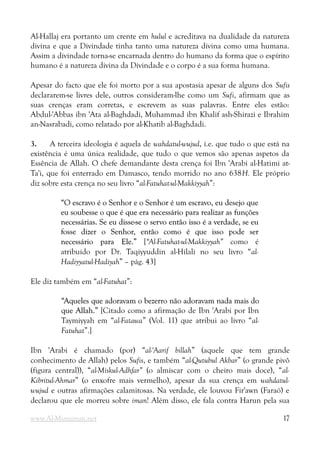 Al-Hallaj era portanto um crente em hulul e acreditava na dualidade da natureza
divina e que a Divindade tinha tanto uma natureza divina como uma humana.
Assim a divindade torna-se encarnada dentro do humano da forma que o espírito
humano é a natureza divina da Divindade e o corpo é a sua forma humana.
Apesar do facto que ele foi morto por a sua apostasia apesar de alguns dos Sufis
declararem-se livres dele, outros consideram-lhe como um Sufi, afirmam que as
suas crenças eram corretas, e escrevem as suas palavras. Entre eles estão:
Abdul-'Abbas ibn 'Ata al-Baghdadi, Muhammad ibn Khalif ash-Shirazi e Ibrahim
an-Nasrabadi, como relatado por al-Khatib al-Baghdadi.
3. A terceira ideologia é aquela de wahdatul-wujud, i.e. que tudo o que está na
existência é uma única realidade, que tudo o que vemos são apenas aspetos da
Essência de Allah. O chefe demandante desta crença foi Ibn 'Arabi al-Hatimi at-
Ta'i, que foi enterrado em Damasco, tendo morrido no ano 638H. Ele próprio
diz sobre esta crença no seu livro “al-Fatuhat-ul-Makkiyyah”:
“O escravo é o Senhor e o Senhor é um escravo, eu desejo que
“O escravo é o Senhor e o Senhor é um escravo, eu desejo que
eu soubesse o que é que era necessário para realizar as funções
eu soubesse o que é que era necessário para realizar as funções
necessárias. Se eu disse-se o servo então isso é a verdade, se eu
necessárias. Se eu disse-se o servo então isso é a verdade, se eu
fosse dizer o Senhor, então como é que isso pode ser
fosse dizer o Senhor, então como é que isso pode ser
necessário para Ele.”
necessário para Ele.” [“Al-Fatuhat-ul-Makkiyyah” como é
atribuído por Dr. Taqiyyuddin al-Hilali no seu livro “al-
Hadiyyatul-Hadiyah” – pág. 43]
Ele diz também em “al-Fatuhat”:
“Aqueles que adoravam o bezerro não adoravam nada mais do
“Aqueles que adoravam o bezerro não adoravam nada mais do
que Allah.”
que Allah.” [Citado como a afirmação de Ibn 'Arabi por Ibn
Taymiyyah em “al-Fatawa” (Vol. 11) que atribui ao livro “al-
Fatuhat”.]
Ibn 'Arabi é chamado (por) “al-'Aarif billah” (aquele que tem grande
conhecimento de Allah) pelos Sufis, e também “al-Qutubul Akbar” (o grande pivô
(figura central)), “al-Miskul-Adhfar” (o almíscar com o cheiro mais doce), “al-
Kibritul-Ahmar” (o enxofre mais vermelho), apesar da sua crença em wahdatul-
wujud e outras afirmações calamitosas. Na verdade, ele louvou Fir'awn (Faraó) e
declarou que ele morreu sobre iman! Além disso, ele fala contra Harun pela sua
www.Al-Muminun.net 17
 