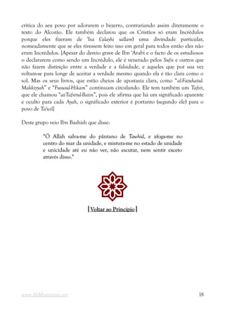 crítica do seu povo por adorarem o bezerro, contrariando assim diretamente o
texto do Alcorão. Ele também declarou que os Cristãos só eram Incrédulos
porque eles fizeram de 'Isa ('alayhi sallam) uma divindade particular,
nomeadamente que se eles tivessem feito isso em geral para todos então eles não
eram Incrédulos. [Apesar do desvio grave de Ibn 'Arabi e o facto de os estudiosos
o declararem como sendo um Incrédulo, ele é venerado pelos Sufis e outros que
não fazem distinção entre a verdade e a falsidade, e aqueles que por sua vez
voltam-se para longe de aceitar a verdade mesmo quando ela é tão clara como o
sol. Mas os seus livros, que estão cheios de apostasia clara, como “al-Fatuhatul-
Makkiyyah” e “Fususul-Hikam” continuam circulando. Ele tem também um Tafsir,
que ele chamou “at-Tafsirul-Batin”, pois ele afirma que há um significado aparente
e oculto para cada Ayah, o significado exterior é portanto (segundo ele) para o
povo de Ta'wil]
Deste grupo veio Ibn Bashish que disse:
“Ó Allah salva-me do pântano de
“Ó Allah salva-me do pântano de Tawhid
Tawhid, e afoga-me no
, e afoga-me no
centro do mar da unidade, e mistura-me no estado de unidade
centro do mar da unidade, e mistura-me no estado de unidade
e unicidade até eu não ver, não escutar, nem sentir exceto
e unicidade até eu não ver, não escutar, nem sentir exceto
através disso."
através disso."
!
|
|Voltar ao Princípio
Voltar ao Princípio|
|
www.Al-Muminun.net 18
 