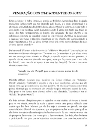 VENERAÇÃO DOS
VENERAÇÃO DOS SHAYKHS
SHAYKHS ENTRE OS
ENTRE OS SUFIS
SUFIS
Estas são então, ó nobre irmãos, as escolas do Sufismo. A mais leve delas é aquela
monástica (rahbaniyyah) que foi proibida pelo Islam, e o mais abominável é a
afirmação que Allah reside dentro da sua criação (hulul) e a afirmação que tudo o
que existe é na realidade Allah (wahdatul-wujud). É então um facto que todas as
seitas dos Sufis ultrapassaram os limites em veneração de seus shaykhs e na
submissão completa do seguidor (murid) ao seu professor (shaykh); a tal ponto que
o seguidor dá plena e irrestrita obediência ao seu shaykh, não demonstrando a
menor resistência, a fim de ele se tornar como um corpo morto debaixo da mão
de uma pessoa lavando-o.
Muhammad 'Uthman as-Sufi o autor de “al-Habatul Muqtabisah” diz ao discutir as
maneiras condizentes do seguidor: “De entre elas (as maneiras) é que ele se senta
em sua presença como se senta na Oração, e que ele se perca na sua presença, e
que ele não se sente em cima do seu tapete, nem que faça wudu com o seu bule
(ou balde), nem que ele se agarre à sua vara (ou bengala). Escuta o que uma
dessas pessoas disse:
“Aquele que diz 'Porquê?' para o seu professor nunca irá de
“Aquele que diz 'Porquê?' para o seu professor nunca irá de
prosperar.”
prosperar.”
Mustafa al-Bakri escreveu estas maneiras em formas poéticas em “Bulghatul-
Murid”, dizendo: “Submete o assunto a ele e não questiones. Mesmo que ele
venha com algo pecaminoso se isso for possível. Sê em sua presença como uma
pessoa morta já que eu estou com um lavando-me para remover a sujeira de mim.
Não pises o seu tapete, nem durmas sobre a sua almofada.” [Atribuído por al-
Wakil a “Bulghatul-Murid”]
Os Sufis tornam obrigatório para o seguidor ser um escravo de corpo e mente
para o seu shaykh, privado de todo o querer como uma pessoa falecida com
aquele que lhe lava. Mesmo que ele lhe veja a cometer um pecado ou algo
contraditório à Shari'ah não é permito que ele pergunte sobre a razão para qual, se
ele fizesse isso então ele seria rejeitado da misericórdia do seu shaykh e nunca iria
de prosperar. Isto é uma das razões para o desvio extremo dos Sufis, eles aboliram
a proibição do mal para que as ações más se tornassem boas para eles, tornando-
www.Al-Muminun.net 19
 
