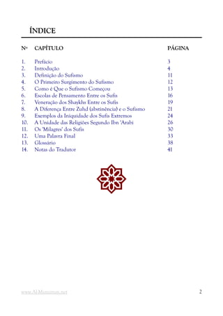 Í
ÍNDICE
NDICE
N
Nº
º CAPÍTULO
CAPÍTULO PÁGINA
PÁGINA
1. Prefácio 3
2. Introdução 4
3. Definição do Sufismo 11
4. O Primeiro Surgimento do Sufismo 12
5. Como é Que o Sufismo Começou 13
6. Escolas de Pensamento Entre os Sufis 16
7. Veneração dos Shaykhs Entre os Sufis 19
8. A Diferença Entre Zuhd (abstinência) e o Sufismo 21
9. Exemplos da Iniquidade dos Sufis Extremos 24
10. A Unidade das Religiões Segundo Ibn 'Arabi 26
11. Os 'Milagres' dos Sufis 30
12. Uma Palavra Final 33
13. Glossário 38
14. Notas do Tradutor 41
!
www.Al-Muminun.net 2
 