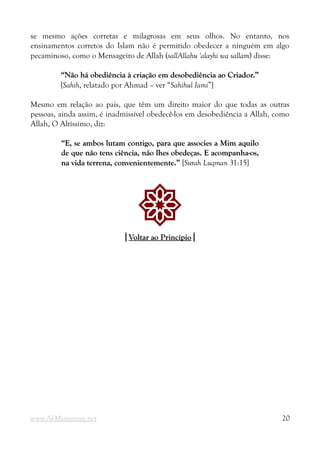 se mesmo ações corretas e milagrosas em seus olhos. No entanto, nos
ensinamentos corretos do Islam não é permitido obedecer a ninguém em algo
pecaminoso, como o Mensageiro de Allah (sallAllahu 'alayhi wa sallam) disse:
“Não há obediência à criação em desobediência ao Criador.”
“Não há obediência à criação em desobediência ao Criador.”
[Sahih, relatado por Ahmad – ver “Sahihul Jami”]
Mesmo em relação ao pais, que têm um direito maior do que todas as outras
pessoas, ainda assim, é inadmissível obedecê-los em desobediência a Allah, como
Allah, O Altíssimo, diz:
“E, se ambos lutam contigo, para que associes a Mim aquilo
“E, se ambos lutam contigo, para que associes a Mim aquilo
de que não tens ciência, não lhes obedeças. E acompanha-os,
de que não tens ciência, não lhes obedeças. E acompanha-os,
na vida terrena, convenientemente.”
na vida terrena, convenientemente.” [Surah Luqman 31:15]
!
|
|Voltar ao Princípio
Voltar ao Princípio|
|
www.Al-Muminun.net 20
 