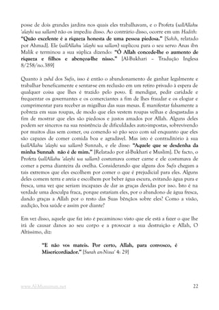 posse de dois grandes jardins nos quais eles trabalhavam, e o Profeta (sallAllahu
'alayhi wa sallam) não os impediu disso. Ao contrário disso, ocorre em um Hadith:
“Quão excelente é a riqueza honesta de uma pessoa piedosa.”
“Quão excelente é a riqueza honesta de uma pessoa piedosa.” [Sahih, relatado
por Ahmad]. Ele (sallAllahu 'alayhi wa sallam) suplicou para o seu servo Anas ibn
Malik e terminou a sua súplica dizendo: “Ó Allah concede-lhe o aumento de
“Ó Allah concede-lhe o aumento de
riqueza e filhos e abençoa-lhe nisso.”
riqueza e filhos e abençoa-lhe nisso.” [Al-Bukhari – Tradução Inglesa
8/258/no.389]
Quanto à zuhd dos Sufis, isso é então o abandonamento de ganhar legalmente e
trabalhar beneficamente e sentar-se em reclusão em um retiro privado à espera de
qualquer coisa que lhes é trazido pelo povo. É mendigar, pedir caridade e
frequentar os governantes e os comerciantes a fim de lhes fraudar e os elogiar e
cumprimentar para receber as migalhas das suas mesas. É manifestar falsamente a
pobreza em suas roupas, de modo que eles vestem roupas velhas e desgastadas a
fim de mostrar que eles são piedosos e justos amados por Allah. Alguns deles
podem ser sinceros na sua resistência de dificuldades auto-impostas, sobrevivendo
por muitos dias sem comer, ou comendo só pão seco com sal enquanto que eles
são capazes de comer comida boa e agradável. Mas isto é contraditório à sua
(sallAllahu 'alayhi wa sallam) Sunnah, e ele disse: “Aquele que se desdenha da
“Aquele que se desdenha da
minha Sunnah
minha Sunnah não é de mim.”
não é de mim.” [Relatado por al-Bukhari e Muslim]. De facto, o
Profeta (sallAllahu 'alayhi wa sallam) costumava comer carne e ele costumava de
comer a perna dianteira da ovelha. Considerando que alguns dos Sufis chegam a
tais extremos que eles escolhem por comer o que é prejudicial para eles. Alguns
deles comem terra e areia e escolhem por beber água escura, evitando água pura e
fresca, uma vez que seriam incapazes de dar as graças devidas por isso. Isto é na
verdade uma desculpa fraca, porque estariam eles, por o abandono de água fresca,
dando graças a Allah por o resto das Suas bênçãos sobre eles? Como a visão,
audição, boa saúde e assim por diante?
Em vez disso, aquele que faz isto é pecaminoso visto que ele está a fazer o que lhe
irá de causar danos ao seu corpo e a provocar a sua destruição e Allah, O
Altíssimo, diz:
“E não vos mateis. Por certo, Allah, para convosco, é
“E não vos mateis. Por certo, Allah, para convosco, é
Misericordiador.”
Misericordiador.” [Surah an-Nissa' 4: 29]
www.Al-Muminun.net 22
 