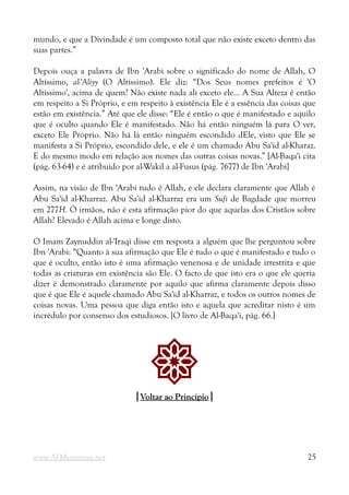 mundo, e que a Divindade é um composto total que não existe exceto dentro das
suas partes.”
Depois ouça a palavra de Ibn 'Arabi sobre o significado do nome de Allah, O
Altíssimo, al-'Aliyy (O Altíssimo). Ele diz: “Dos Seus nomes prefeitos é 'O
Altíssimo', acima de quem? Não existe nada ali exceto ele... A Sua Alteza é então
em respeito a Si Próprio, e em respeito à existência Ele é a essência das coisas que
estão em existência.” Até que ele disse: “Ele é então o que é manifestado e aquilo
que é oculto quando Ele é manifestado. Não há então ninguém lá para O ver,
exceto Ele Próprio. Não há lá então ninguém escondido dEle, visto que Ele se
manifesta a Si Próprio, escondido dele, e ele é um chamado Abu Sa'id al-Kharaz.
E do mesmo modo em relação aos nomes das outras coisas novas.” [Al-Baqa'i cita
(pág. 63-64) e é atribuído por al-Wakil a al-Fusus (pág. 7677) de Ibn 'Arabi]
Assim, na visão de Ibn 'Arabi tudo é Allah, e ele declara claramente que Allah é
Abu Sa'id al-Kharraz. Abu Sa'id al-Kharraz era um Sufi de Bagdade que morreu
em 277H. Ó irmãos, não é esta afirmação pior do que aquelas dos Cristãos sobre
Allah? Elevado é Allah acima e longe disto.
O Imam Zaynuddin al-'Iraqi disse em resposta a alguém que lhe perguntou sobre
Ibn 'Arabi: “Quanto à sua afirmação que Ele é tudo o que é manifestado e tudo o
que é oculto, então isto é uma afirmação venenosa e de unidade irrestrita e que
todas as criaturas em existência são Ele. O facto de que isto era o que ele queria
dizer é demonstrado claramente por aquilo que afirma claramente depois disso
que é que Ele é aquele chamado Abu Sa'id al-Kharraz, e todos os outros nomes de
coisas novas. Uma pessoa que diga então isto e aquela que acreditar nisto é um
incrédulo por consenso dos estudiosos. [O livro de Al-Baqa'i, pág. 66.]
!
|
|Voltar ao Princípio
Voltar ao Princípio|
|
www.Al-Muminun.net 25
 