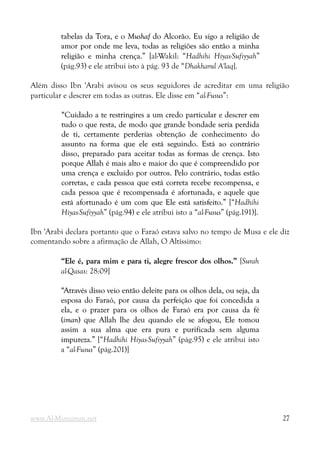 tabelas da Tora, e o
tabelas da Tora, e o Mushaf
Mushaf do Alcorão. Eu sigo a religião de
do Alcorão. Eu sigo a religião de
amor por onde me leva, todas as religiões são então a minha
amor por onde me leva, todas as religiões são então a minha
religião e minha crença.”
religião e minha crença.” [al-Wakil: “Hadhihi Hiyas-Sufiyyah”
(pág.93) e ele atribui isto à pág. 93 de “Dhakharul A'laq].
Além disso Ibn 'Arabi avisou os seus seguidores de acreditar em uma religião
particular e descrer em todas as outras. Ele disse em “al-Fusus”:
“Cuidado a te restringires a um credo particular e descrer em
“Cuidado a te restringires a um credo particular e descrer em
tudo o que resta, de modo que grande bondade seria perdida
tudo o que resta, de modo que grande bondade seria perdida
de ti, certamente perderias obtenção de conhecimento do
de ti, certamente perderias obtenção de conhecimento do
assunto na forma que ele está seguindo. Está ao contrário
assunto na forma que ele está seguindo. Está ao contrário
disso, preparado para aceitar todas as formas de crença. Isto
disso, preparado para aceitar todas as formas de crença. Isto
porque Allah é mais alto e maior do que é compreendido por
porque Allah é mais alto e maior do que é compreendido por
uma crença e excluído por outros. Pelo contrário, todas estão
uma crença e excluído por outros. Pelo contrário, todas estão
corretas, e cada pessoa que está correta recebe recompensa, e
corretas, e cada pessoa que está correta recebe recompensa, e
cada pessoa que é recompensada é afortunada, e aquele que
cada pessoa que é recompensada é afortunada, e aquele que
está afortunado é um com que Ele está satisfeito.”
está afortunado é um com que Ele está satisfeito.” [“Hadhihi
Hiyas-Sufiyyah” (pág.94) e ele atribui isto a “al-Fusus” (pág.191)].
Ibn 'Arabi declara portanto que o Faraó estava salvo no tempo de Musa e ele diz
comentando sobre a afirmação de Allah, O Altíssimo:
“Ele é, para mim e para ti, alegre frescor dos olhos.”
“Ele é, para mim e para ti, alegre frescor dos olhos.” [Surah
al-Qasas: 28:09]
“Através disso veio então deleite para os olhos dela, ou seja, da
“Através disso veio então deleite para os olhos dela, ou seja, da
esposa do Faraó, por causa da perfeição que foi concedida a
esposa do Faraó, por causa da perfeição que foi concedida a
ela, e o prazer para os olhos de Faraó era por causa da fé
ela, e o prazer para os olhos de Faraó era por causa da fé
(
(iman
iman) que Allah lhe deu quando ele se afogou, Ele tomou
) que Allah lhe deu quando ele se afogou, Ele tomou
assim a sua alma que era pura e purificada sem alguma
assim a sua alma que era pura e purificada sem alguma
impureza.”
impureza.” [“Hadhihi Hiyas-Sufiyyah” (pág.95) e ele atribui isto
a “al-Fusus” (pág.201)]
www.Al-Muminun.net 27
 