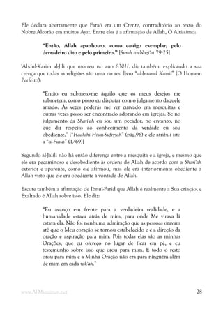 Ele declara abertamente que Faraó era um Crente, contraditório ao texto do
Nobre Alcorão em muitos Ayat. Entre eles é a afirmação de Allah, O Altíssimo:
“Então, Allah apanhou-o, como castigo exemplar, pelo
“Então, Allah apanhou-o, como castigo exemplar, pelo
derradeiro dito e pelo primeiro.”
derradeiro dito e pelo primeiro.” [Surah an-Nazi'at 79:25]
'Abdul-Karim al-Jili que morreu no ano 830H. diz também, explicando a sua
crença que todas as religiões são uma no seu livro “al-Insanul Kamil” (O Homem
Perfeito):
“Então eu submeto-me àquilo que os meus desejos me
“Então eu submeto-me àquilo que os meus desejos me
submetem, como posso eu disputar com o julgamento daquele
submetem, como posso eu disputar com o julgamento daquele
amado. Às vezes poderás me ver curvado em mesquitas e
amado. Às vezes poderás me ver curvado em mesquitas e
outras vezes posso ser encontrado adorando em igrejas. Se no
outras vezes posso ser encontrado adorando em igrejas. Se no
julgamento da
julgamento da Shari'ah
Shari'ah eu sou um pecador, no entanto, no
eu sou um pecador, no entanto, no
que diz respeito ao conhecimento da verdade eu sou
que diz respeito ao conhecimento da verdade eu sou
obediente.”
obediente.” [“Hadhihi Hiyas-Sufiyyah” (pág.96) e ele atribui isto
a “al-Fusus” (1/69)]
Segundo al-Jalili não há então diferença entre a mesquita e a igreja, e mesmo que
ele era pecaminoso e desobediente às ordens de Allah de acordo com a Shari'ah
exterior e aparente, como ele afirmou, mas ele era interiormente obediente a
Allah visto que ele era obediente à vontade de Allah.
Escute também a afirmação de Ibnul-Farid que Allah é realmente a Sua criação, e
Exaltado é Allah sobre isso. Ele diz:
“Eu avanço em frente para a verdadeira realidade, e a
“Eu avanço em frente para a verdadeira realidade, e a
humanidade estava atrás de mim, para onde Me virava lá
humanidade estava atrás de mim, para onde Me virava lá
estava ela. Não foi nenhuma admiração que as pessoas oravam
estava ela. Não foi nenhuma admiração que as pessoas oravam
até que o Meu coração se tornou estabelecido e é a direção da
até que o Meu coração se tornou estabelecido e é a direção da
oração e aspiração para mim. Pois todas elas são as minhas
oração e aspiração para mim. Pois todas elas são as minhas
Orações, que eu ofereço no lugar de ficar em pé, e eu
Orações, que eu ofereço no lugar de ficar em pé, e eu
testemunho sobre isso que orou para mim. E todo o resto
testemunho sobre isso que orou para mim. E todo o resto
orou para mim e a Minha Oração não era para ninguém além
orou para mim e a Minha Oração não era para ninguém além
de mim em cada
de mim em cada rak'ah
rak'ah.”
.”
www.Al-Muminun.net 28
 