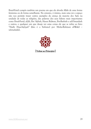 Ibnul-Farid compôs também um poema em que ele aborda Allah de uma forma
feminina ou de forma semelhante. No entanto, ó irmãos, mais uma vez o espaço
não nos permite trazer outros exemplos da crença da maioria dos Sufis na
unidade de todas as religiões, das palavras dos seus líderes mais importantes
como Ibnul-Farid, al-Jili, Ibn 'Ajibah, Hasan Ridwan, Ibn-Bashish e ad-Dimardash
e outros, e qualquer um que deseje ver estas coisas ele que se refira ao livro
“Hadhi Hiyas-Sufiyyah” (Isto é o Sufismo) por 'Abdur-Rahman al-Wakil –
rahimahullah.
!
|
|Voltar ao Princípio
Voltar ao Princípio|
|
www.Al-Muminun.net 29
 