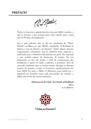 PREFÁCIO
PREFÁCIO
m
m
Todos os louvores e agradecimentos são para Allah, sozinho, e
que as bênçãos e paz possam estar sobre aquele após o qual
não há Profeta, prosseguindo:
Isto é uma palestra, que eu dei aos estudantes de “Darul-
Hadith” em Meca, no ano 1401H., intitulada, “A Realidade do
Sufismo à Luz do Alcorão e da Sunnah”. Então alguns sinceros
simpatizantes solicitaram que (a palestra) fosse impressa e
publicada para o benefício das pessoas em geral. Eu respondi
a este pedido apesar de limitações de tempo. Na sua
preparação eu tive em mente o nível de compreensão dos
estudantes a quem foi dada a palestra, é portanto, fácil de
entender enquanto que ao mesmo tempo abrange os diversos
aspetos do assunto, e todos os louvores e agradecimentos são
para Allah. Eu peço a Allah, O Altíssimo, para fazê-la (i.e. a
palestra) um benefício para cada procurador da verdade, e
Allah está ciente das nossas intenções.
Muhammad ibn Rabi’ ibn Haadi al-Madkhali
Meca
6/3/1404 H.
!
|
|Voltar ao Princípio
Voltar ao Princípio|
|
www.Al-Muminun.net 3
 