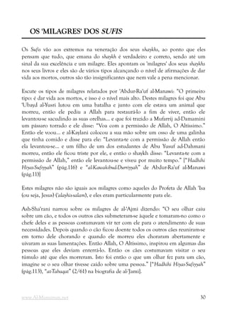 OS 'MILAGRES' DOS
OS 'MILAGRES' DOS SUFIS
SUFIS
Os Sufis vão aos extremos na veneração dos seus shaykhs, ao ponto que eles
pensam que tudo, que emana do shaykh é verdadeiro e correto, sendo até um
sinal da sua excelência e um milagre. Eles apontam os 'milagres' dos seus shaykhs
nos seus livros e eles são de vários tipos alcançando o nível de afirmações de dar
vida aos mortos, outros são tão insignificantes que nem vale a pena mencionar.
Escute os tipos de milagres relatados por 'Abdur-Ra'uf al-Manawi: “O primeiro
tipo: é dar vida aos mortos, e isso é o nível mais alto. Destes milagres foi que Abu
'Ubayd al-Yusri lutou em uma batalha e junto com ele estava um animal que
morreu, então ele pediu a Allah para restaurá-lo a fim de viver, então ele
levantou-se sacudindo as suas orelhas... e que foi trazido a Mufarrij ad-Damamini
um pássaro torrado e ele disse: “Voa com a permissão de Allah, O Altíssimo.”
Então ele voou... e al-Kaylani colocou a sua mão sobre um osso de uma galinha
que tinha comido e disse para ele: “Levanta-te com a permissão de Allah então
ela levantou-se... e um filho de um dos estudantes de Abu Yusuf ad-Dahmani
morreu, então ele ficou triste por ele, e então o shaykh disse: “Levanta-te com a
permissão de Allah,” então ele levantou-se e viveu por muito tempo.” [“Hadhihi
Hiyas-Sufiyyah” (pág.116) e “al-Kawakibud-Durriyyah” de Abdur-Ra'uf al-Manawi
(pág.11)]
Estes milagres não são iguais aos milagres como aqueles do Profeta de Allah 'Isa
(ou seja, Jesus) ('alayhis-salam), e eles eram particularmente para ele.
Ash-Sha'rani narrou sobre os milagres de al-'Ajmi dizendo: “O seu olhar caiu
sobre um cão, e todos os outros cães submeteram-se àquele e tomaram-no como o
chefe deles e as pessoas costumavam vir ter com ele para o atendimento de suas
necessidades. Depois quando o cão ficou doente todos os outros cães reuniram-se
em torno dele chorando e quando ele morreu eles choraram abertamente e
uivaram as suas lamentações. Então Allah, O Altíssimo, inspirou em algumas das
pessoas que eles deviam enterrá-lo. Então os cães costumavam visitar o seu
túmulo até que eles morreram. Isto foi então o que um olhar fez para um cão,
imagine se o seu olhar tivesse caído sobre uma pessoa.” [“Hadhihi Hiyas-Sufiyyah”
(pág.113), “at-Tabaqat” (2/61) na biografia de al-'Jami].
www.Al-Muminun.net 30
 