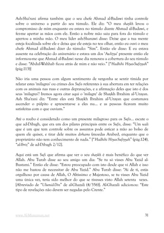 Ash-Sha'rani afirma também que o seu chefe Ahmad al-Badawi tinha controle
sobre o universo a partir do seu túmulo. Ele diz: “O meu shaykh levou o
compromisso de mim enquanto eu estava no túmulo diante Ahmad al-Badawi, e
fez-me apertar as mãos com ele. Então a nobre mão saiu para fora do túmulo e
apertou a minha mão. O meu líder ash-Shanawi disse: Deixe que a tua mente
esteja focalizada sobre ele e deixa que ele esteja no teu olhar, então eu ouvi o meu
chefe Ahmad al-Badawi dizer do túmulo: “Sim”. Então ele disse: E eu estava
ausente na celebração do aniversário e estava um dos 'Awliyya' presente então ele
informou-me que Ahmad al-Badawi nesse dia removeu a cobertura do seu túmulo
e disse: “Abdul-Wahhab ficou atrás de mim e não veio.” [“Hadhihi Hiyas-Sufiyyah”
(pág.113)]
Não iria uma pessoa com algum sentimento de vergonha se sentir tímida por
relatar estes 'milagres' ou crimes dos Sufis referentes à sua abertura em ter relações
com os animais nas ruas e outras depravações, e a afirmação deles que isto é dos
seus 'milagres'? Iremos agora citar aqui o 'milagre' de Shaykh Ibrahim al-'Urayan.
Ash Sha'rani diz: “Entre eles está Shaykh Ibrahim al-'Urayan que costumava
ascender o púlpito e apresentar-se a eles nu... e as pessoas ficavam muito
satisfeitas com o que ouviam.”
Até o roubo é considerado como um presente milagroso para os Sufis... escute o
que ad-Dibagh, que era um dos pilares principais entre os Sufis, disse: “Um wali
que é um que tem controle sobre os assuntos pode esticar a mão ao bolso de
quem ele quiser, e tirar dele muitos dirhams (moedas Arabes), enquanto que o
proprietário não tem conhecimento de nada.” [“Hadhihi Hiyas-Sufiyyah” (pág.124),
“al-Ibriz” de ad-Dibagh 2/12].
Aqui está um Sufi que afirma que ver o seu shaykh é mais benéfico do que ver
Allah. Abu Turab disse ao seu amigo um dia: “Se tu só visses Abu Yazid al-
Bustami.” Então ele disse: “Estou preocupado com isto desde que vi Allah e isso
não me bastou de necessitar de Abu Yazid.” Abu Turab disse: “Ai de ti, estás
orgulhoso por causa de Allah, O Altíssimo e Majestoso, se tu visses Abu Yazid
uma única vez, teria sido melhor do que se tivesses visto Allah setenta vezes.
[Abreviado de “Ulumid-Din” de al-Ghazali (4/356)]. Al-Ghazali adicionou: “Este
tipo de revelações não devem ser negadas pelo Crente.”
www.Al-Muminun.net 31
 