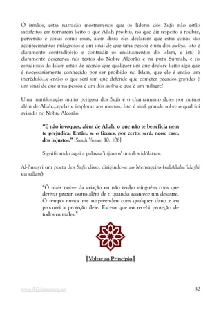 Ó irmãos, estas narração mostram-nos que os líderes dos Sufis não estão
satisfeitos em tornarem lícito o que Allah proibiu, no que diz respeito a roubar,
perversão e coisas como essas, além disso eles declaram que estas coisas são
acontecimentos milagrosos e um sinal de que uma pessoa é um dos awliya. Isto é
claramente contraditório e contradiz os ensinamentos do Islam, e isto é
claramente descrença nos textos do Nobre Alcorão e na pura Sunnah, e os
estudiosos do Islam estão de acordo que qualquer um que declare lícito algo que
é necessariamente conhecido por ser proibido no Islam, que ele é então um
incrédulo...e então o que será um que defende que cometer pecados grandes é
um sinal de que uma pessoa é um dos awliya e que é um milagre?
Uma manifestação muito perigosa dos Sufis é o chamamento deles por outros
além de Allah...apelar e implorar aos mortos. Isto é shirk grande sobre o qual foi
avisado no Nobre Alcorão:
“E não invoques, além de Allah, o que não te beneficia nem
“E não invoques, além de Allah, o que não te beneficia nem
te prejudica. Então, se o fizeres, por certo, será, nesse caso,
te prejudica. Então, se o fizeres, por certo, será, nesse caso,
dos injustos.”
dos injustos.” [Surah Yunus: 10: 106]
Significando aqui a palavra 'injustos' um dos idólatras.
Al-Busayri um poeta dos Sufis disse, dirigindo-se ao Mensageiro (sallAllahu 'alayhi
wa sallam):
“Ó mais nobre da criação eu não tenho ninguém com que
“Ó mais nobre da criação eu não tenho ninguém com que
derivar prazer, outro além de ti quando acontece um desastre.
derivar prazer, outro além de ti quando acontece um desastre.
O tempo nunca me surpreendeu com qualquer dano e eu
O tempo nunca me surpreendeu com qualquer dano e eu
procurei a proteção dele. Exceto que eu recebi proteção de
procurei a proteção dele. Exceto que eu recebi proteção de
todos os males.”
todos os males.”
!
|
|Voltar ao Princípio
Voltar ao Princípio|
|
www.Al-Muminun.net 32
 