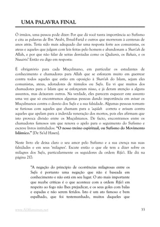 UMA PALAVRA FINAL
UMA PALAVRA FINAL
Ó irmãos, uma pessoa pode dizer: Por que dá você tanta importância ao Sufismo
e cita as palavras de Ibn 'Arabi, Ibnul-Farid e outros que morreram à centenas de
anos atrás. Teria sido mais adequado dar uma resposta forte aos comunistas, os
ateus e aqueles que julgam com leis feitas pelo homem e abandonam a Shari'ah de
Allah, e por que não falar de seitas desviadas como os Qadianis, os Bahais, e os
Nusairis? Então eu digo em resposta:
É obrigatório para cada Muçulmano, em particular os estudantes de
conhecimento e chamadores para Allah que se esforcem muito em guerrear
contra todos aqueles que estão em oposição à Shari'ah do Islam, sejam eles
comunistas, ateus, adoradores de túmulos ou Sufis. Eu vi que muitos dos
chamadores para o Islam que se esforçaram nisso, e já deram atenção a alguns
assuntos, mas deixaram outros. Na verdade, eles parecem esquecer este assunto
uma vez que só encontramos algumas pessoas dando importância em avisar os
Muçulmanos contra o desvio dos Sufis e a sua falsidade. Algumas pessoas tornam-
se furiosas com aqueles que chamam para a 'aqidah correta e avisam contra
aqueles que apelam para a indevida veneração dos mortos, pois eles afirmam que
isto provoca divisão entre os Muçulmanos. De facto, encontramos entre os
chamadores famosos um que renova o apelo para o seguimento do Sufismo e
escreve livros intitulados: “O nosso treino espiritual, ou Sufismo do Movimento
Islâmico.” [De Sa'id Hawn].
Neste livro ele deixa claro o seu amor pelo Sufismo e a sua crença nas suas
falsidades e em seus 'milagres'. Escute então o que ele tem a dizer sobre os
milagres dos Sufis, particularmente os seguidores da ordem Rifa'i. Ele diz na
página 217:
“A negação do princípio de ocorrências milagrosas entre os
“A negação do princípio de ocorrências milagrosas entre os
Sufis
Sufis é portanto uma negação que não é baseada em
é portanto uma negação que não é baseada em
conhecimento e não está em seu lugar. O ato mais importante
conhecimento e não está em seu lugar. O ato mais importante
que recebe críticas é o que acontece com a ordem
que recebe críticas é o que acontece com a ordem Rifa'i
Rifa'i em
em
respeito ao fogo não lhes prejudicar, e os seus goles com balas
respeito ao fogo não lhes prejudicar, e os seus goles com balas
e espadas e não serem feridos. Isto é um ato famoso e bem
e espadas e não serem feridos. Isto é um ato famoso e bem
espalhado, que foi testemunhado, muitos daqueles que
espalhado, que foi testemunhado, muitos daqueles que
www.Al-Muminun.net 33
 