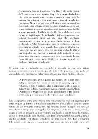 costumavam negá-lo, investigaram-no (i.e. o ato desta ordem
costumavam negá-lo, investigaram-no (i.e. o ato desta ordem
Sufi
Sufi) e retiraram a sua negação. O que foi testemunhado deles
) e retiraram a sua negação. O que foi testemunhado deles
não pode ser magia uma vez que a magia é uma parte do
não pode ser magia uma vez que a magia é uma parte do
mundo das coisas que têm uma causa e isso não é aplicável
mundo das coisas que têm uma causa e isso não é aplicável
neste caso. Nem pode ser (esse ato) feito através de exercícios
neste caso. Nem pode ser (esse ato) feito através de exercícios
espirituais, uma vez que ocorre mesmo a indivíduos deles sem
espirituais, uma vez que ocorre mesmo a indivíduos deles sem
terem realizado quaisquer exercícios espirituais...apenas devido
terem realizado quaisquer exercícios espirituais...apenas devido
a terem prometido lealdade ao
a terem prometido lealdade ao shaykh
shaykh. Na verdade, por vezes
. Na verdade, por vezes
ocorre até àquele que não tenha dado início à promessa. Um
ocorre até àquele que não tenha dado início à promessa. Um
Cristão narrou-me uma vez algo que lhe aconteceu
Cristão narrou-me uma vez algo que lhe aconteceu
pessoalmente e que é uma ocorrência famosa e bem
pessoalmente e que é uma ocorrência famosa e bem
conhecida, e Allah fez causa para que eu conhecesse a pessoa
conhecida, e Allah fez causa para que eu conhecesse a pessoa
em causa, depois de eu ter ouvido falar disto de alguém. Ele
em causa, depois de eu ter ouvido falar disto de alguém. Ele
narrou-me que ele estava presente em uma sessão de
narrou-me que ele estava presente em uma sessão de dhikr
dhikr e
e
um daqueles que estavam a realizar
um daqueles que estavam a realizar dhikr
dhikr golpeou as suas
golpeou as suas
costas com um espeto e empurrou-o para fora através do seu
costas com um espeto e empurrou-o para fora através do seu
peito até que pegou nela. Então ele tirou-o sem deixar
peito até que pegou nela. Então ele tirou-o sem deixar
qualquer marca ou prejudicá-lo.”
qualquer marca ou prejudicá-lo.”
O autor toma a precaução de responder à acusação de que estas coisas
normalmente acontecem a pessoas que são más e não piedosas, como pode ser
então dado estas ocorrências milagrosas a alguém que não é piedoso? Ele diz:
“A prova principal para aqueles que negam isto é que estes
“A prova principal para aqueles que negam isto é que estes
milagres ocorrem nas mãos de ambas as pessoas, ímpias e
milagres ocorrem nas mãos de ambas as pessoas, ímpias e
virtuosas, e isto é correto. Mas a explicação disto é que o
virtuosas, e isto é correto. Mas a explicação disto é que o
milagre não é deles, mas sim do
milagre não é deles, mas sim do shaykh
shaykh original a quem Allah,
original a quem Allah,
O Altíssimo e Majestoso, concedeu este milagre, e Ele causou
O Altíssimo e Majestoso, concedeu este milagre, e Ele causou
então para que fosse continuado entre os seus seguidores.”
então para que fosse continuado entre os seus seguidores.”
Não é espantoso como uma pessoa com conhecimento pode ser enganada por
estes truques de Satanás a fim de ele acreditar em eles, e ele ser contado como
sendo um dos principais chamadores? Ele concorda que os 'milagres' dos Sufis são
verdadeiros e não podem ser negados por ninguém... onde nós dizemos para ele,
o que é para os prevenir de usar feitiçaria ou devido a algum meio de engano,
como foi mencionado pelo Shaykhul-Islam Ibn Taymiyyah (rahimahullah), quando
ele foi desafiado por alguns seguidores de uma ordem Sufi. Eles afirmavam
falsamente serem capazes de andar com segurança em cima do fogo, então ele
www.Al-Muminun.net 34
 