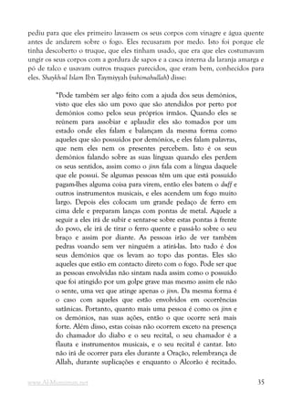 pediu para que eles primeiro lavassem os seus corpos com vinagre e água quente
antes de andarem sobre o fogo. Eles recusaram por medo. Isto foi porque ele
tinha descoberto o truque, que eles tinham usado, que era que eles costumavam
ungir os seus corpos com a gordura de sapos e a casca interna da laranja amarga e
pó de talco e usavam outros truques parecidos, que eram bem, conhecidos para
eles. Shaykh-ul Islam Ibn Taymiyyah (rahimahullah) disse:
“Pode também ser algo feito com a ajuda dos seus demónios,
“Pode também ser algo feito com a ajuda dos seus demónios,
visto que eles são um povo que são atendidos por perto por
visto que eles são um povo que são atendidos por perto por
demónios como pelos seus próprios irmãos. Quando eles se
demónios como pelos seus próprios irmãos. Quando eles se
reúnem para assobiar e aplaudir eles são tomados por um
reúnem para assobiar e aplaudir eles são tomados por um
estado onde eles falam e balançam da mesma forma como
estado onde eles falam e balançam da mesma forma como
aqueles que são possuídos por demónios, e eles falam palavras,
aqueles que são possuídos por demónios, e eles falam palavras,
que nem eles nem os presentes percebem. Isto é os seus
que nem eles nem os presentes percebem. Isto é os seus
demónios falando sobre as suas línguas quando eles perdem
demónios falando sobre as suas línguas quando eles perdem
os seus sentidos, assim como o
os seus sentidos, assim como o jinn
jinn fala com a língua daquele
fala com a língua daquele
que ele possui. Se algumas pessoas têm um que está possuído
que ele possui. Se algumas pessoas têm um que está possuído
pagam-lhes alguma coisa para virem, então eles batem o
pagam-lhes alguma coisa para virem, então eles batem o duff
duff e
e
outros instrumentos musicais, e eles acendem um fogo muito
outros instrumentos musicais, e eles acendem um fogo muito
largo. Depois eles colocam um grande pedaço de ferro em
largo. Depois eles colocam um grande pedaço de ferro em
cima dele e preparam lanças com pontas de metal. Aquele a
cima dele e preparam lanças com pontas de metal. Aquele a
seguir a eles irá de subir e sentar-se sobre estas pontas à frente
seguir a eles irá de subir e sentar-se sobre estas pontas à frente
do povo, ele irá de tirar o ferro quente e passá-lo sobre o seu
do povo, ele irá de tirar o ferro quente e passá-lo sobre o seu
braço e assim por diante. As pessoas irão de ver também
braço e assim por diante. As pessoas irão de ver também
pedras voando sem ver ninguém a atirá-las. Isto tudo é dos
pedras voando sem ver ninguém a atirá-las. Isto tudo é dos
seus demónios que os levam ao topo das pontas. Eles são
seus demónios que os levam ao topo das pontas. Eles são
aqueles que estão em contacto direto com o fogo. Pode ser que
aqueles que estão em contacto direto com o fogo. Pode ser que
as pessoas envolvidas não sintam nada assim como o possuído
as pessoas envolvidas não sintam nada assim como o possuído
que foi atingido por um golpe grave mas mesmo assim ele não
que foi atingido por um golpe grave mas mesmo assim ele não
o sente, uma vez que atinge apenas o
o sente, uma vez que atinge apenas o jinn
jinn. Da mesma forma é
. Da mesma forma é
o caso com aqueles que estão envolvidos em ocorrências
o caso com aqueles que estão envolvidos em ocorrências
satânicas. Portanto, quanto mais uma pessoa é como os
satânicas. Portanto, quanto mais uma pessoa é como os jinn
jinn e
e
os demónios, nas suas ações, então o que ocorre será mais
os demónios, nas suas ações, então o que ocorre será mais
forte. Além disso, estas coisas não ocorrem exceto na presença
forte. Além disso, estas coisas não ocorrem exceto na presença
do chamador do diabo e o seu recital, o seu chamador é a
do chamador do diabo e o seu recital, o seu chamador é a
flauta e instrumentos musicais, e o seu recital é cantar. Isto
flauta e instrumentos musicais, e o seu recital é cantar. Isto
não irá de ocorrer para eles durante a Oração, relembrança de
não irá de ocorrer para eles durante a Oração, relembrança de
Allah, durante suplicações e enquanto o Alcorão é recitado.
Allah, durante suplicações e enquanto o Alcorão é recitado.
www.Al-Muminun.net 35
 