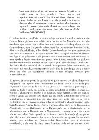 Estas experiências deles não contêm nenhum benefício na
Estas experiências deles não contêm nenhum benefício na
religião nem na vida mundana. Estas pessoas que
religião nem na vida mundana. Estas pessoas que
experimentam estes acontecimentos satânicos estão sob uma
experimentam estes acontecimentos satânicos estão sob uma
grande ilusão, em sua loucura eles são privados de todas as
grande ilusão, em sua loucura eles são privados de todas as
bênçãos, eles só aumentam o que é temido, eles devoram a
bênçãos, eles só aumentam o que é temido, eles devoram a
riqueza do povo em atos fúteis, eles não ordenam o bom, nem
riqueza do povo em atos fúteis, eles não ordenam o bom, nem
proíbem o mal, e eles não lutam
proíbem o mal, e eles não lutam jihad
jihad pela causa de Allah.”
pela causa de Allah.”
[“
[“Al-Fatawa
Al-Fatawa” (11/495-496)].
” (11/495-496)].
Ó nobres irmãos, vanglória de ações milagrosas não é um dos atributos dos
Companheiros piedosos e os tabi'in, nem dos imams dos Muçulmanos nem dos
estudiosos que vieram depois deles. Nós não ouvimos nada de qualquer um dos
Companheiros, nem dos grandes tabi'in, nem dos quatro imams famosos: Malik,
Abu Hanifah, ash-Shafi'i, e Ibn Hanbal (rahimahumullah), nós não ouvimos que
tais coisas aconteceram a qualquer um deles. Nem qualquer um deles entrou em
um fogo ou se golpearam a eles próprios (ou a uma pessoa) com um espeto ou
uma espada e depois ressuscitaram a pessoa. Nem foi isto praticado por qualquer
um dos estudiosos do presente, entres os principais deles ash-Shaykh 'Abdul-'Aziz
ibn Baz e Shaykh 'Abdullah ibn Humayd. Estas práticas foram encontradas, no
presente e no passado, somente entre os Sufis. Não há dúvida que isto é a maior
prova que elas são ocorrências satânicas e não milagres enviados pelo
Misericordiador.
Eu retorno então ao ponto de quando eu vi que a maioria dos chamadores eram
negligentes dos aspetos mais importantes do Islam que é a chamada para
singularizar Allah em toda a adoração (Tawhid) e a correção e purificação de
'aqidah de todo o shirk, que assume a forma de adorar os mortos, o apego aos
túmulos e chamar pelos mortos e os ausentes, e eles permaneceram em silêncio
sobre o desvio das ordens Sufis atuais que são muito difundidas nas terras dos
Muçulmanos, e qualquer um que viaje para fora deste país irá de ver o
predomínio que as ordens Sufis têm sobre as mentes dos Muçulmanos no Egito,
Síria, Marrocos, África e Índia. Quer se trate da ordem Rifa'i, ou os Tijanis, ou os
Ahmadiyyah, ou os Qadiriyyah, ou os Burhamiyyah, ou os Shadhiliyyah, ou os
Khattaniyyah, ou os Darqawis, ou os Naqshabandis ou qualquer uma do grande
número de ordens Sufis...quando eu vi isto eu queria lembrar(-vos) do que eu
acho algo muito importante. Da mesma forma como eu queria dar aos meus
irmãos, que estudam na (universidade) Darul-Hadith, que é altamente
considerada, e eles vêm de várias terras Islâmicas onde existem muitas ordens
www.Al-Muminun.net 36
 