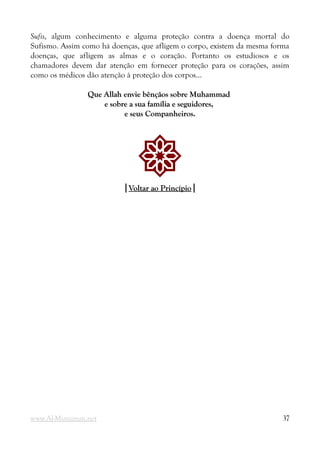 Sufis, algum conhecimento e alguma proteção contra a doença mortal do
Sufismo. Assim como há doenças, que afligem o corpo, existem da mesma forma
doenças, que afligem as almas e o coração. Portanto os estudiosos e os
chamadores devem dar atenção em fornecer proteção para os corações, assim
como os médicos dão atenção à proteção dos corpos...
Que Allah envie bênçãos sobre Muhammad
Que Allah envie bênçãos sobre Muhammad
e sobre a sua família e seguidores,
e sobre a sua família e seguidores,
e seus Companheiros.
e seus Companheiros.
!
|
|Voltar ao Princípio
Voltar ao Princípio|
|
www.Al-Muminun.net 37
 