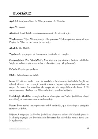 GLOSSÁRIO
GLOSSÁRIO
Ayah (pl. Ayat): um Sinal de Allah, um verso do Alcorão.
Ayat: Ver Aayah.
Abu (Abi, Aba): Pai de; usado como um meio de identificação.
'Alayhi-salam: “Que Allah o proteja e lhe preserve.” É dito após um nome de um
Profeta de Allah ou um nome de um anjo.
Ahadith: Ver Hadith.
'Aqidah: A crença que está firmemente enraizada no coração.
Companheiros (Ár. Sahabah): Os Muçulmanos que viram o Profeta (sallAllahu
'alayhi wa sallam) e morreram sobre o Islam (i.e. como Muçulmanos).
Da'wah: Convite para o Islam.
Dhikr: Relembrança de Allah.
Iman: Fé; afirmar tudo o que foi revelado a Muhammad (sallAllahu 'alayhi wa
sallam), afirmar com o coração, testificar com a língua e agir com os membros do
corpo. As ações dos membros do corpo são da integralidade de Iman. A Fé
aumenta com a obediência a Allah e diminui com desobediência.
Hadith (pl. Ahadith): narração sobre as afirmações do Profeta (sallAllahu 'alayhi
wa sallam), as suas ações ou um atributo dele.
Hasan: Bom, termo usado para um hadith autêntico, que não atinge a categoria
superior de Sahih.
Hijrah: A migração do Profeta (sallAllahu 'alayhi wa sallam) de Makkah para al-
Madinah; migração dos Muçulmanos das terras dos incrédulos para as terras dos
Muçulmanos.
www.Al-Muminun.net 38
 