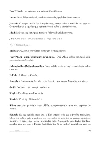 Ibn: Filho de; usado como um meio de identificação.
Imam: Líder, líder em Salah, conhecimento de fiqh; líder de um estado.
Jama'ah: O corpo unido dos Muçulmanos, juntos sobre a verdade, ou seja, os
Companheiros e aqueles que permaneceram sobre o caminho deles.
Jihad: Esforçar-se e lutar para tornar a Palavra de Allah suprema.
Jinn: Uma criação de Allah criada de fogo sem fumo.
Kufr: Incredulidade.
Mushaf: O Alcorão entre duas capas (em forma de livro).
RadiyAllahu 'anhu/'anha/'anhum/'anhuma: Que Allah esteja satisfeito com
ele/ela/eles/ambos eles.
Rahimahullah/Rahimahumullah: Que Allah envie a sua Misericórdia sobre
ele/eles.
Rak'ah: Unidade da Oração.
Ramadan: O nono mês do calendário Islâmico, em que os Muçulmanos jejuam.
Sahih: Correto, uma narração autêntica.
Shaykh: Estudioso, erudito, sábio.
Shari'ah: O código Divino de Lei.
Shirk: Associar parceiros com Allah, comprometendo nenhum aspecto de
Tawhid.
Sunnah: No seu sentido mais lato, o Din inteiro com que o Profeta (sallAllahu
'alayhi wa sallam) veio e ensinou, ou seja todos os assuntos de crença, vereditos,
maneiras e ações que foram veiculadas pelos Companheiros. Inclui também
aqueles assuntos que o Profeta (sallAllahu 'alayhi wa sallam) estabeleceu com as
www.Al-Muminun.net 39
 