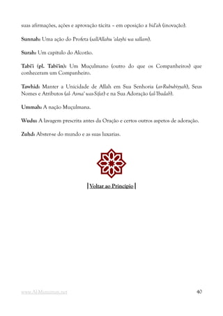 suas afirmações, ações e aprovação tácita – em oposição a bid'ah (inovação).
Sunnah: Uma ação do Profeta (sallAllahu 'alayhi wa sallam).
Surah: Um capítulo do Alcorão.
Tabi'i (pl. Tabi'in): Um Muçulmano (outro do que os Companheiros) que
conheceram um Companheiro.
Tawhid: Manter a Unicidade de Allah em Sua Senhoria (ar-Rububiyyah), Seus
Nomes e Atributos (al- Asma' was-Sifat) e na Sua Adoração (al-'Ibadab).
Ummah: A nação Muçulmana.
Wudu: A lavagem prescrita antes da Oração e certos outros aspetos de adoração.
Zuhd: Abster-se do mundo e as suas luxarias.
!
|
|Voltar ao Princípio
Voltar ao Princípio|
|
www.Al-Muminun.net 40
 