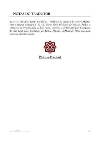 NOTAS DO TRADUTOR
NOTAS DO TRADUTOR
Todos os versículos foram tirados da “Tradução do sentido do Nobre Alcorão
para a Língua portuguesa” do Dr. Helmi Nasr, Professor de Estudos Árabes e
Islâmicos na Universidade de São Paulo, impressa e distribuída pelo Complexo
do Rei Fahd para Impressão do Nobre Alcorão, Al-Madinah Al-Munawwarah,
Reino da Arábia Saudita.
!
|
|Voltar ao Princípio
Voltar ao Princípio|
|
www.Al-Muminun.net 41
 