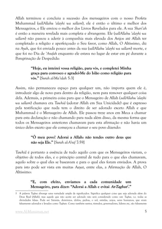 Allah terminou e concluiu a sucessão dos mensageiros com o nosso Profeta
Muhammad (sallAllahu 'alayhi wa sallam), ele é então o último e melhor dos
Mensageiros, e Ele enviou o melhor dos Livros Revelados para ele. A sua Shari’ah
é então a maneira revelada mais completa e abrangente. Ele (sallAllahu 'alayhi wa
sallam) não passou a aderir à companhia mais elevada dos Anjos até Allah ter
completado a religião e aperfeiçoado o Seu favor, como Allah, O Altíssimo, diz
na Ayah, que foi enviada pouco antes da sua (sallAllahu 'alayhi wa sallam) morte, e
que foi no Dia de ‘Arafah enquanto ele estava no lugar de estar em pé durante a
Peregrinação de Despedida:
“Hoje, eu inteirei vossa religião, para vós, e completei Minha
“Hoje, eu inteirei vossa religião, para vós, e completei Minha
graça para convosco e agradei-Me do Islão como religião para
graça para convosco e agradei-Me do Islão como religião para
vós.”
vós.” [Surah al-Ma’idah 5:3]
Assim, não permaneceu espaço para qualquer um, não importa quem ele é,
introduzir algo de novo para dentro da religião, nem para remover qualquer coisa
dela. Ademais, a primeira coisa para que o Mensageiro de Allah (sallAllahu 'alayhi
wa sallam) chamava era Tawhid (adorar Allah em Sua Unicidade) que é expresso
pela testificação que nada tem o direito de ser adorado exceto Allah e que
Muhammad é o Mensageiro de Allah. Ele passou treze anos em Meca a chamar
para esta declaração e não chamando para nada além disso, da mesma forma que
todos os Mensageiros anteriores chamavam para esta afirmação e não havia um
único deles exceto que ele começou a chamar o seu povo dizendo:
“Ó meu povo! Adorai a Allah: não tendes outro deus que
“Ó meu povo! Adorai a Allah: não tendes outro deus que
não seja Ele.”
não seja Ele.” [Surah al-A’raf 7:59]
Tawhid é portanto a essência de tudo aquilo com que os Mensageiros vieram, o
objetivo de todos eles, e o princípio central de tudo para o que eles chamavam,
aquilo sobre o qual eles se baseavam e para o qual eles foram enviados. A prova
para isto pode ser vista em muitas Aayat, entre elas, a Afirmação de Allah, O
Altíssimo:
“E, com efeito, enviamos a cada comunidade um
“E, com efeito, enviamos a cada comunidade um
Mensageiro, para dizer: “Adorai a Allah e evitai
Mensageiro, para dizer: “Adorai a Allah e evitai At-Taghut
At-Taghut1
1
.”
.”
1 A palavra Taghut abrange uma variedade ampla de significados. Significa qualquer coisa que seja adorada além do
Deus Real (Allah), mas aquele que não aceite ser adorado não será considerado como um Taghut, i.e. todas as
divindades falsas. Pode ser Satanás, demónios, ídolos, pedras, o sol, estrelas, anjos, seres humanos, que eram
falsamente adorados e levados como Taghuts. Como também santos, túmulos, governadores, líderes etc, são falsamente
www.Al-Muminun.net 5
 