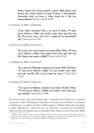 Então, dentre eles, houve aquele a quem Allah guiou, mas
Então, dentre eles, houve aquele a quem Allah guiou, mas
dentre eles, houve aquele ao qual se deveu o descaminho.
dentre eles, houve aquele ao qual se deveu o descaminho.
Caminhai, pois, na terra, e olhai como foi o fim dos
Caminhai, pois, na terra, e olhai como foi o fim dos
desmentidores!”
desmentidores!” [Surah an-Nahl 16:36]
A afirmação de Allah, O Altíssimo:
“Com efeito, enviamos Noé a seu povo. E disse: “Ó meu
“Com efeito, enviamos Noé a seu povo. E disse: “Ó meu
povo! Adorai a Allah: não tendes outro deus que não seja
povo! Adorai a Allah: não tendes outro deus que não seja
Ele. Por certo, temo, por vós, o castigo de um formidável
Ele. Por certo, temo, por vós, o castigo de um formidável
dia.”
dia.” [Surah al-A’raf 7:59]
A afirmação de Allah, O Altíssimo:
“E, ao povo de ‘Ad enviamos seu irmão Hud. Disse: “Ó meu
“E, ao povo de ‘Ad enviamos seu irmão Hud. Disse: “Ó meu
povo! Adorai a Allah, não tendes outro deus que não seja
povo! Adorai a Allah, não tendes outro deus que não seja
Ele. Então, não temeis a Allah?”
Ele. Então, não temeis a Allah?” [Surah al-A’raf 7:65]
A afirmação de Allah, O Altíssimo:
“E ao povo de Thamud, enviamos seu irmão Salih. Ele disse:
“E ao povo de Thamud, enviamos seu irmão Salih. Ele disse:
“Ó meu povo! Adorai a Allah. Vós não tendes outro deus
“Ó meu povo! Adorai a Allah. Vós não tendes outro deus
que não seja Ele; Ele vos fez surgir da terra...”
que não seja Ele; Ele vos fez surgir da terra...” [Surah Hud
11:61]
A afirmação de Allah, O Altíssimo:
“E ao povo de Madian, enviamos seu irmão Chu’aib. Disse:
“E ao povo de Madian, enviamos seu irmão Chu’aib. Disse:
“Ó meu povo! Adorai a Allah: não tendes outro deus que
“Ó meu povo! Adorai a Allah: não tendes outro deus que
não seja Ele.”
não seja Ele.” [Surah Hud: 11:84]
Há muitas outras Ayat que afirmam que a chamada para Tawhid era a primeira
coisa para a qual os Mensageiros chamavam o seu povo, pois Tawhid é a fundação
do Islam que é a religião de todos os Mensageiros e Profetas. Quando a fundação
é então estabelecida o resto dos atos de adoração e vereditos são construídos
sobre ela. Isto não significa que o chamador deve tratar os outros ramos do Islam
adorados e erroneamente seguidos. Por vezes “Taghut” significa um juiz falso que emite um julgamento falso (ver V.
4:60). [Ver Tafsir ibn Kathir, e (V. 4: 51)] Nota retirada e traduzida da Tradução dos Sentidos do Nobre Alcorão em
língua Inglesa por Dr. Muhammad Taqi-ud-Din Al-Hilali e Dr. Muhammad Muhsin Khan.
www.Al-Muminun.net 6
 