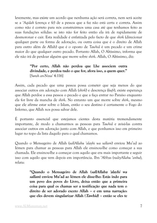 levemente, mas existe um acordo que nenhuma ação será correta, nem será aceite
se a ‘Aqidah (crença e fé) de a pessoa que a faz não está certa e correta. Assim
como não é correto para nós construirmos uma casa até que tenhamos feito as
suas fundações sólidas: se isto não for feito então ela irá de rapidamente de
desmoronar e cair. Esta realidade é enfatizada pelo facto de que shirk (direcionar
qualquer parte ou forma de adoração, ou outra coisa que é o direito de Allah
para outro além de Allah) que é o oposto de Tawhid é um pecado e um crime
maior do que qualquer outro pecado. Portanto Allah, O Altíssimo, informa que
ele não irá de perdoar alguém que morre sobre shirk. Allah, O Altíssimo, diz:
“Por certo, Allah não perdoa que Lhe associem outra
“Por certo, Allah não perdoa que Lhe associem outra
divindade, e perdoa tudo o que for, afora isso, a quem quer.”
divindade, e perdoa tudo o que for, afora isso, a quem quer.”
[Surah an-Nissa' 4:116]
Assim, cada pecado que uma pessoa possa cometer que seja menos do que
associar outros em adoração com Allah (shirk) e descrença (kufr), existe esperança
que Allah perdoe a essa pessoa o pecado e que a faça entrar no Paraíso enquanto
ela for livre da mancha de shirk. No entanto um que morre sobre shirk, mesmo
que ele afirme estar sobre o Islam, então o seu destino é certamente o Fogo do
Inferno, que Allah nos possa salvar dele.
É portanto essencial que estejamos cientes desta matéria tremendamente
importante, de modo a chamarmos as pessoas para Tawhid e avisá-las contra
associar outros em adoração junto com Allah, e que ponhamos isso em primeiro
lugar no topo da lista daquilo para o qual chamamos.
Quando o Mensageiro de Allah (sallAllahu 'alayhi wa sallam) enviou Mu’ad ao
Iémen para chamar as pessoas para Allah ele ensinou-lhe como começar a sua
chamada. Ele ensinou-lhe a começar com aquilo que era mais importante e seguir
isso com aquilo que vem depois em importância. Ibn ‘Abbas (radiyAllahu ‘anhu),
relata:
“Quando o Mensageiro de Allah (
“Quando o Mensageiro de Allah (sallAllahu 'alayhi wa
sallAllahu 'alayhi wa
sallam
sallam) enviou Mu’ad ao Iémen ele disse-lhe: Estás indo para
) enviou Mu’ad ao Iémen ele disse-lhe: Estás indo para
um povo dos povos do Livro, deixa então que a primeira
um povo dos povos do Livro, deixa então que a primeira
coisa para qual os chamas ser a testificação que nada tem o
coisa para qual os chamas ser a testificação que nada tem o
direito de ser adorado exceto Allah – e em uma narração:
direito de ser adorado exceto Allah – e em uma narração:
que eles devem singularizar Allah (
que eles devem singularizar Allah (Tawhid
Tawhid) – então se eles te
) – então se eles te
www.Al-Muminun.net 7
 