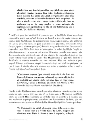 obedecerem em isso informa-lhes que Allah obrigou sobre
obedecerem em isso informa-lhes que Allah obrigou sobre
eles cinco Orações em cada dia e noite. Se eles te obedecerem
eles cinco Orações em cada dia e noite. Se eles te obedecerem
nisso informa-lhes então que Allah obrigou sobre eles uma
nisso informa-lhes então que Allah obrigou sobre eles uma
caridade, que deve ser tomada dos ricos e dada aos pobres. Se
caridade, que deve ser tomada dos ricos e dada aos pobres. Se
eles te obedecerem nisso, toma então cuidado de tirar as
eles te obedecerem nisso, toma então cuidado de tirar as
melhores partes de suas saúdes, e toma cuidado da
melhores partes de suas saúdes, e toma cuidado da
suplicação dos oprimidos pois não há tela (filtro) entre isso e
suplicação dos oprimidos pois não há tela (filtro) entre isso e
Allah.”
Allah.” [Al-Bukhari e Muslim]
A evidência para isto no Hadith é portanto que ele (sallAllahu 'alayhi wa sallam)
ensinou-lhe como dar da’wah (convite ao Islam), e que ele devia começar por
chamar para Tawhid antes de qualquer outra coisa. Depois quando eles entrarem
em Tawhid ele devia chamá-los para as outras ações prescritas, começando com a
Oração, que é o pilar (ou princípio) de todas as ações de adoração. Portanto cada
chamador para Allah deve levar o Mensageiro de Allah (sallAllahu 'alayhi wa
sallam) como o seu exemplo de orientação. Ó irmãos, quando isto é conhecido,
devem então estar cientes de que há um número de chamadas destrutivas que
foram estabelecidas entre os graus dos Muçulmanos e que têm abalado e
danificado as crenças mantidas em seus corações. Eles têm poluído a pura
‘Aqidah Islâmica, e têm crescido por etapas até atingir um nível tão perigoso, que
eles levaram à divisão dos Muçulmanos em seitas e partidos, sobre o qual o
Profeta (sallAllahu 'alayhi wa sallam) disse:
“Certamente aqueles (que vieram) antes de ti, do Povo do
“Certamente aqueles (que vieram) antes de ti, do Povo do
Livro, dividem-se em setenta e duas seitas, e esta religião irá
Livro, dividem-se em setenta e duas seitas, e esta religião irá
de se dividir em setenta e três. Setenta e duas no Fogo e uma
de se dividir em setenta e três. Setenta e duas no Fogo e uma
no Paraíso, e essa é o
no Paraíso, e essa é o Jama’ah
Jama’ah.
. [Relatado por Ahmad e Abu
Dawud e declarado hasan por al-Hafidh (Ibn Hajr)]
Não há então dúvida que cada uma dessas seitas afirmem, para si próprias, serem
a seita salvada, e que é correta, e que só ela é que segue o Mensageiro (sallAllahu
'alayhi wa sallam). Mas o caminho da verdade é um só caminho e é o aquele que
leva à salvação, e qualquer outro caminho é um dos caminhos de desvio que leva
à destruição como ocorre no Hadith de Ibn Mas’ud (radiyAllahu ‘anhu), que disse:
“O Mensageiro de Allah desenhou uma linha com a sua
“O Mensageiro de Allah desenhou uma linha com a sua
mão e disse: 'Isto é a Senda Reta de Allah.' Depois ele
mão e disse: 'Isto é a Senda Reta de Allah.' Depois ele
desenhou uma linha à direita e uma à esquerda, e depois
desenhou uma linha à direita e uma à esquerda, e depois
www.Al-Muminun.net 8
 