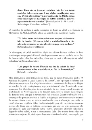 disse: 'Estes são os (outros) caminhos, não há um único
disse: 'Estes são os (outros) caminhos, não há um único
caminho deles exceto que é um diabo convidando-o para
caminho deles exceto que é um diabo convidando-o para
ele.' Depois ele recitou: “E, por certo, esta é a Minha senda
ele.' Depois ele recitou: “E, por certo, esta é a Minha senda
reta: então segui-a e não sigais os outros caminhos, pois vos
reta: então segui-a e não sigais os outros caminhos, pois vos
separariam de Seu caminho.”
separariam de Seu caminho.” [Surah al-An’am 6:153 – Sahih :
Relatado por Ahmad em an-Nassa’i]
O caminho da verdade é então agarrar-se ao Livro de Allah e à Sunnah do
Mensageiro de Allah (sallAllahu 'alayhi wa sallam) como ocorre no Hadith:
“Eu deixei entre vocês duas coisas com as quais vocês não se
“Eu deixei entre vocês duas coisas com as quais vocês não se
irão de desviar: O Livro de Allah e a minha Sunnah, e eles
irão de desviar: O Livro de Allah e a minha Sunnah, e eles
não serão separados até que eles vierem para mim no Lago.”
não serão separados até que eles vierem para mim no Lago.”
[Sahih relatado por al-Hakim]
O Mensageiro de Allah (sallAllahu 'alayhi wa sallam) deu-nos também as boas
notícias que um grupo da Ummah iria de permanecer sobre a verdade até ao Dia
da Ressurreição. Jabir ibn ‘Abdullah relata que eu ouvi o Mensageiro de Allah
(sallAllahu 'alayhi wa sallam) dizer:
“Um grupo da minha Ummah não irá de deixar de lutar
“Um grupo da minha Ummah não irá de deixar de lutar
vitoriosamente sobre a verdade até ao Dia da Ressurreição.”
vitoriosamente sobre a verdade até ao Dia da Ressurreição.”
[Relatado por Muslim]
Meu irmão, isto é uma introdução ao tema, que eu irei de tratar, cujo qual é: “A
Realidade do Sufismo à Luz do Alcorão e da Sunnah”. Isto é porque o Sufismo tem
afetado muito as vidas dos Muçulmanos desde o terceiro século depois de Hégira
até aos dias de hoje, e atingiu o seu auge nos últimos séculos. Tem afetado muito
as crenças dos Muçulmanos e tem os desviado do seu curso verdadeiro, que foi
estabelecido no Nobre Alcorão e na Sunnah pura. Isto é o aspeto mais perigoso
do Sufismo uma vez que o pensamento Sufi tornou-se (a ser) combinado com a
veneração das pessoas piedosas e shaykhs e exageração em veneração dos mortos,
da mesma forma como se tornou combinado com a afirmação que tudo na
existência é em realidade Allah (wahdatul-wujud), para não mencionar os outros
aspetos do Islam que o Sufismo corrompeu, em que os seus seguidores são
caraterizados pela dependência sobre outros enquanto afirmam falsamente
depender sobre Allah, e por o monaquismo deles. Da mesma forma eles têm
removido o espírito de jihad, que é lutar no caminho de Allah, com aquilo que
www.Al-Muminun.net 9
 