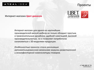 Интернет-магазин Цвет диванов
Интернет-магазин для одного из крупнейших
производителей мягкой мебели не только обладает простым
и привлекательным дизайном, удобной навигацией, высокой
производительностью, но и позволяет потребителю
ознакомиться с 3D-моделями продукции.
Особенностью проекта стала реализация
автоматизированного механизма загрузки разветвленной
и многофакторной номенклатуры товаров.
Проекты
 