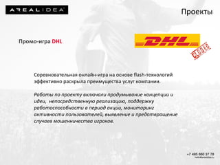 Промо-игра DHL
Соревновательная онлайн-игра на основе flash-технологий
эффективно раскрыла преимущества услуг компании.
Работы по проекту включали продумывание концепции и
идеи, непосредственную реализацию, поддержку
работоспособности в период акции, мониторинг
активности пользователей, выявление и предотвращение
случаев мошенничества игроков.
Проекты
 