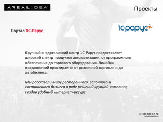 Портал 1С-Рарус
Крупный внедренческий центр 1С-Рарус предоставляет
широкий спектр продуктов автоматизации, от программного
обеспечения до торгового оборудования. Линейка
предложений простирается от розничной торговли и до
автобизнеса.
Мы рассказали миру ресторанного, салонного и
гостиничного бизнеса о ряде решений крупной компании,
создав удобный интернет-ресурс.
Проекты
 