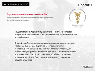 Торгово-промышленная палата РФ
подкомитет по маркетингу комитета по развитию
потребительского рынка
Подкомитет по маркетингу комитета ТПП РФ занимается
вопросами, связанными с государственным маркетингом для
потребителей.
Специфика деятельности нашего клиента заключается в
создании бизнес-сообщества и своевременном
информировании его о проектах и мероприятиях. Для
этого мы предусмотрели регистрацию профессиональных
организаций с широким спектром удобных и полезных
возможностей как для самих организаций, так и для
нашего клиента.
Проекты
 