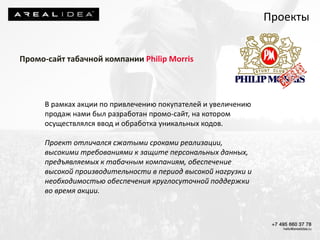 Промо-сайт табачной компании Philip Morris
В рамках акции по привлечению покупателей и увеличению
продаж нами был разработан промо-сайт, на котором
осуществлялся ввод и обработка уникальных кодов.
Проект отличался сжатыми сроками реализации,
высокими требованиями к защите персональных данных,
предъявляемых к табачным компаниям, обеспечение
высокой производительности в период высокой нагрузки и
необходимостью обеспечения круглосуточной поддержки
во время акции.
Проекты
 