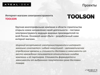 Интернет-магазин электроинструмента
TOOLSON
Крупная многопрофильная компания в области строительства
открыла новое направление своей деятельности – поставки
электроинструмента ведущих мировых производителей по
всей России. Основной канал сбыта – разработанный нами
интернет-магазин.
Широкий ассортимент электроинструмента в интернет-
магазине сочетается с гибкой логистикой – автоматическое
определение времени и стоимости доставки в зависимости от
места нахождения пользователя относительно складов
компании и её партнеров. Стоимость формируется в
зависимости от выбранного покупателем срока доставки
товара.
Проекты
 