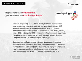 Портал журнала ComputerBild
для издательства Axel Springer Russia
«Аксель Шпрингер АГ» — один из крупнейших европейских
издательских и медиаконцернов, выпускающий свыше 150
наименований газет и журналов в более чем 32 странах.
Наиболее известные издания в Германии — «Die Welt», «Bild»,
«Auto Bild», «ComputerBild», «Maxim», «YAM!» и многие другие.
Российское представительство Axel Springer издает: Forbes,
ComputerBild, OK!, Gala Биография, GEO и др.
В рамках сотрудничества с «Аксель Шпрингер Раша» мы
выполнили технический редизайн интернет-версии журнала
«ComputerBild» на платформе 1С-Битрикс, переработали все
существующие разделы и добавили новые сервисы в
соответствии с международными стандартами W3C.
Проекты
 