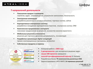 7 направлений деятельности
 Повышение продаж и конверсии
стратегия, аудит, сопровождение, управление кампаниями, безопасность
 Электронная коммерция
разработка розничных и оптовых магазинов, торговых систем, сайтов
 Корпоративные электронные системы
разработка и внедрение корпоративных порталов, внутренних систем, CRM
 Комплексное продвижение в интернете
поисковое продвижение за результат, множество каналов маркетинга
 Мобильные решения и технологии
решения для торговли, дополненная реальность, геонавигация
 Разработка и реализация digital-концепций
промо и мотивационные программы, production
 Собственные продукты и сервисы
 Успешная работа с 2003 года
 5 департаментов для экспертного решения задач
 свыше 500 проектов завершено
 золотой сертифицированный партнер 1С-Битрикс
 Разработано более 70 компонентов различных CMS
 Зарегистрировано в ФГУ ФИПС 14 тиражных решений
Цифры
 