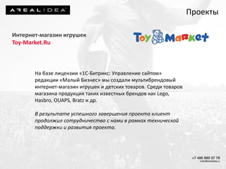 Интернет-магазин игрушек
Toy-Market.Ru
На базе лицензии «1С-Битрикс: Управление сайтом»
редакции «Малый Бизнес» мы создали мультибрендовый
интернет-магазин игрушек и детских товаров. Среди товаров
магазина продукция таких известных брендов как Lego,
Hasbro, OUAPS, Bratz и др.
В результате успешного завершения проекта клиент
продолжил сотрудничество с нами в рамках технической
поддержки и развития проекта.
Проекты
 